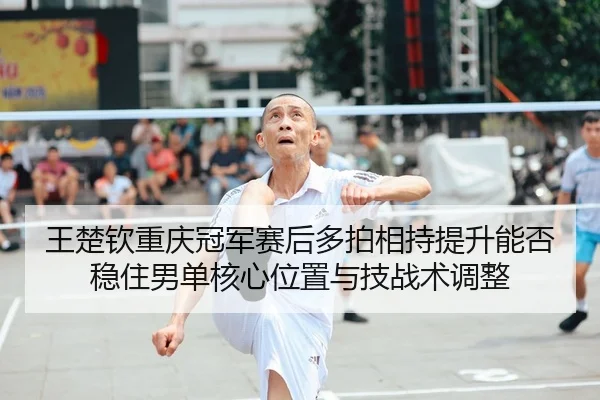 王楚钦重庆冠军赛后多拍相持提升能否稳住男单核心位置与技战术调整