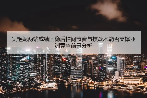 吴艳妮两站成绩回稳后栏间节奏与技战术能否支撑亚洲竞争前景分析
