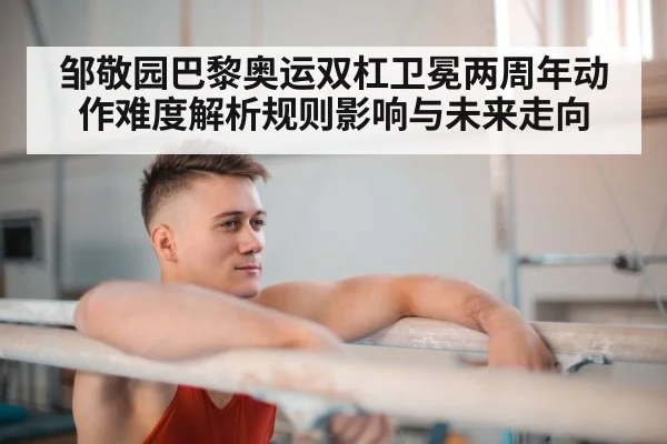 邹敬园巴黎奥运双杠卫冕两周年动作难度解析规则影响与未来走向